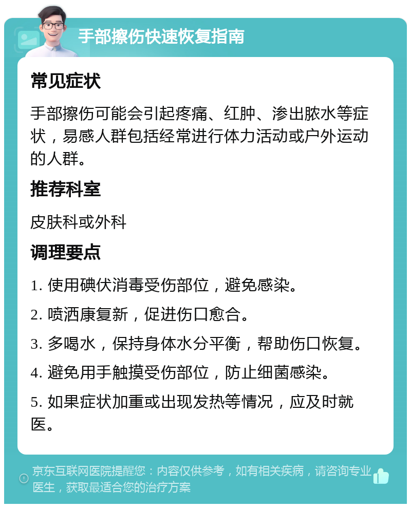 手部擦伤快速恢复指南 常见症状 手部擦伤可能会引起疼痛、红肿、渗出脓水等症状，易感人群包括经常进行体力活动或户外运动的人群。 推荐科室 皮肤科或外科 调理要点 1. 使用碘伏消毒受伤部位，避免感染。 2. 喷洒康复新，促进伤口愈合。 3. 多喝水，保持身体水分平衡，帮助伤口恢复。 4. 避免用手触摸受伤部位，防止细菌感染。 5. 如果症状加重或出现发热等情况，应及时就医。