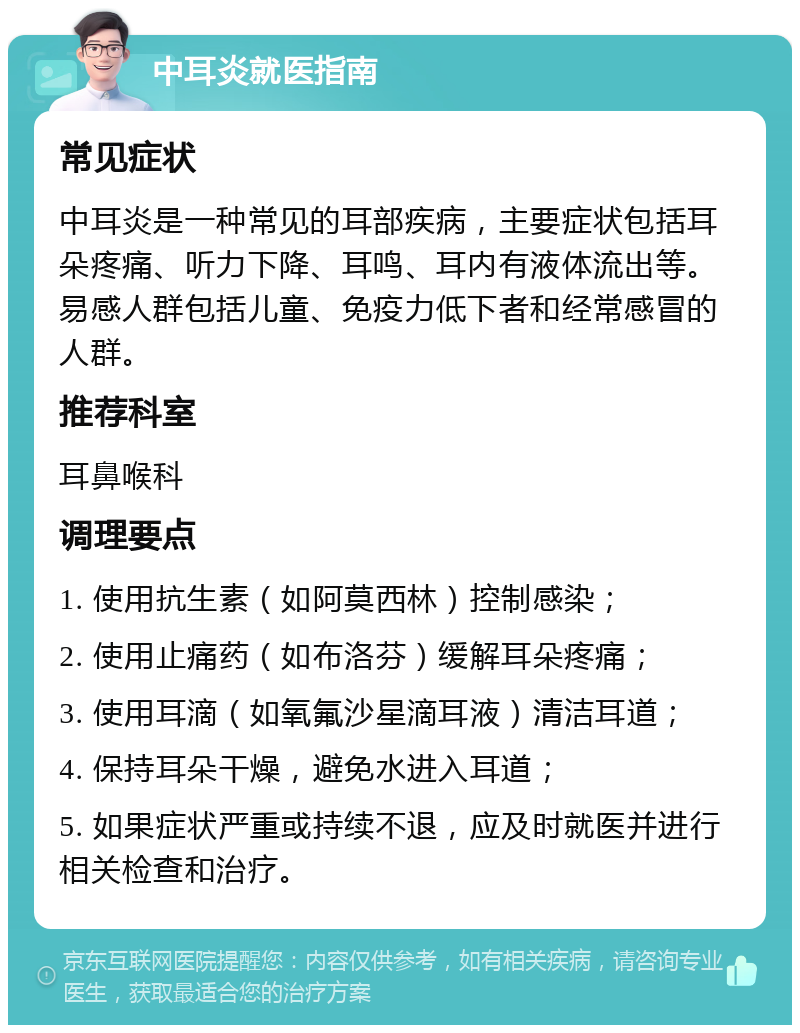 中耳炎就医指南 常见症状 中耳炎是一种常见的耳部疾病，主要症状包括耳朵疼痛、听力下降、耳鸣、耳内有液体流出等。易感人群包括儿童、免疫力低下者和经常感冒的人群。 推荐科室 耳鼻喉科 调理要点 1. 使用抗生素（如阿莫西林）控制感染； 2. 使用止痛药（如布洛芬）缓解耳朵疼痛； 3. 使用耳滴（如氧氟沙星滴耳液）清洁耳道； 4. 保持耳朵干燥，避免水进入耳道； 5. 如果症状严重或持续不退，应及时就医并进行相关检查和治疗。