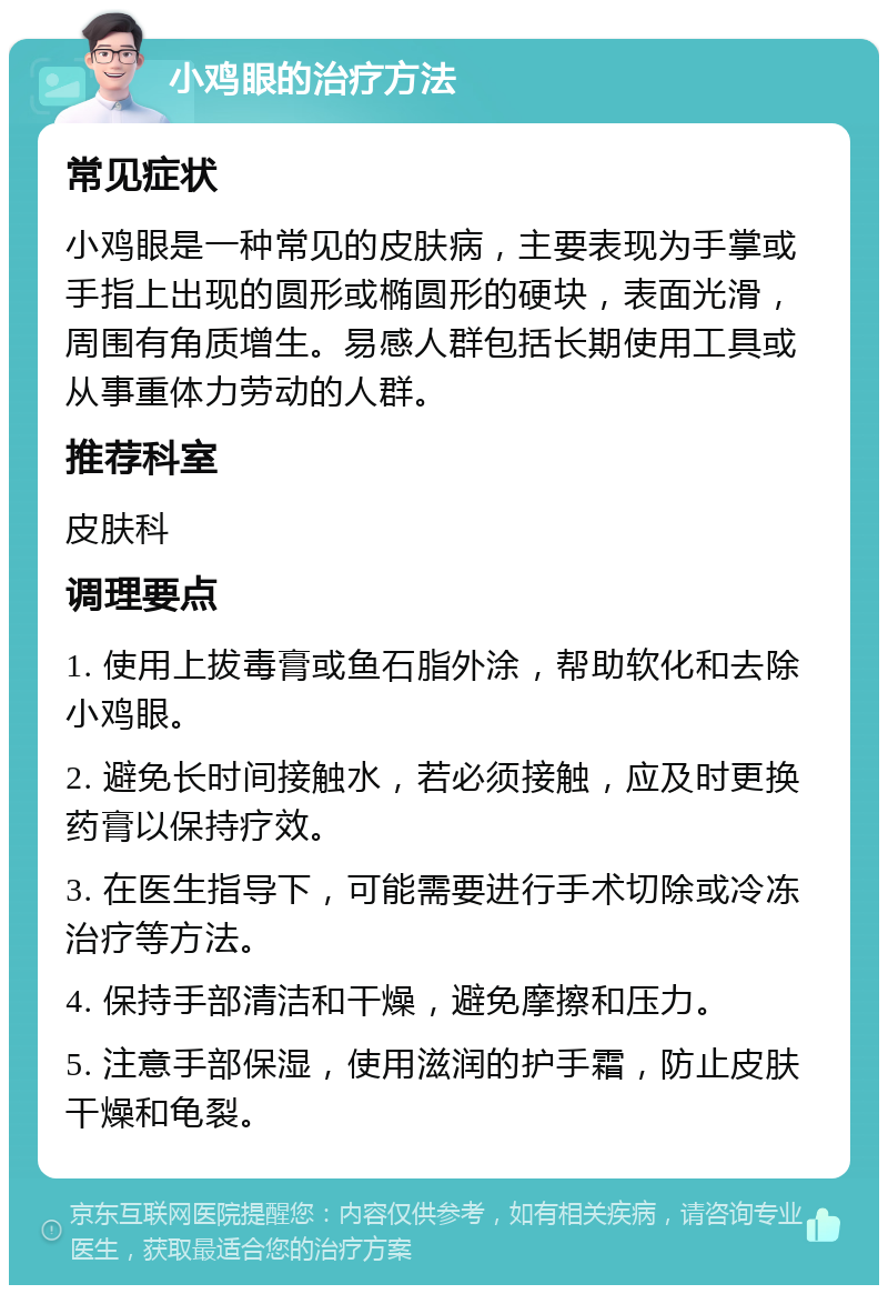 小鸡眼的治疗方法 常见症状 小鸡眼是一种常见的皮肤病，主要表现为手掌或手指上出现的圆形或椭圆形的硬块，表面光滑，周围有角质增生。易感人群包括长期使用工具或从事重体力劳动的人群。 推荐科室 皮肤科 调理要点 1. 使用上拔毒膏或鱼石脂外涂，帮助软化和去除小鸡眼。 2. 避免长时间接触水，若必须接触，应及时更换药膏以保持疗效。 3. 在医生指导下，可能需要进行手术切除或冷冻治疗等方法。 4. 保持手部清洁和干燥，避免摩擦和压力。 5. 注意手部保湿，使用滋润的护手霜，防止皮肤干燥和龟裂。