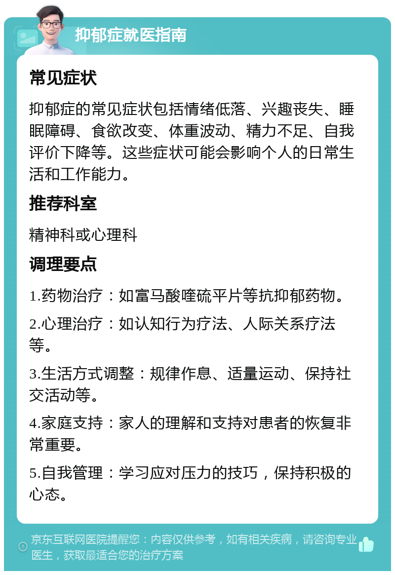 抑郁症就医指南 常见症状 抑郁症的常见症状包括情绪低落、兴趣丧失、睡眠障碍、食欲改变、体重波动、精力不足、自我评价下降等。这些症状可能会影响个人的日常生活和工作能力。 推荐科室 精神科或心理科 调理要点 1.药物治疗：如富马酸喹硫平片等抗抑郁药物。 2.心理治疗：如认知行为疗法、人际关系疗法等。 3.生活方式调整：规律作息、适量运动、保持社交活动等。 4.家庭支持：家人的理解和支持对患者的恢复非常重要。 5.自我管理：学习应对压力的技巧，保持积极的心态。