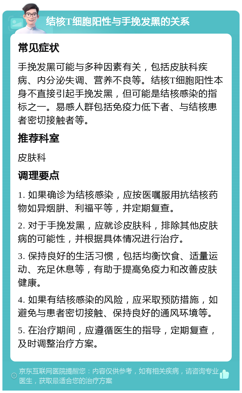 结核T细胞阳性与手挽发黑的关系 常见症状 手挽发黑可能与多种因素有关，包括皮肤科疾病、内分泌失调、营养不良等。结核T细胞阳性本身不直接引起手挽发黑，但可能是结核感染的指标之一。易感人群包括免疫力低下者、与结核患者密切接触者等。 推荐科室 皮肤科 调理要点 1. 如果确诊为结核感染，应按医嘱服用抗结核药物如异烟肼、利福平等，并定期复查。 2. 对于手挽发黑，应就诊皮肤科，排除其他皮肤病的可能性，并根据具体情况进行治疗。 3. 保持良好的生活习惯，包括均衡饮食、适量运动、充足休息等，有助于提高免疫力和改善皮肤健康。 4. 如果有结核感染的风险，应采取预防措施，如避免与患者密切接触、保持良好的通风环境等。 5. 在治疗期间，应遵循医生的指导，定期复查，及时调整治疗方案。