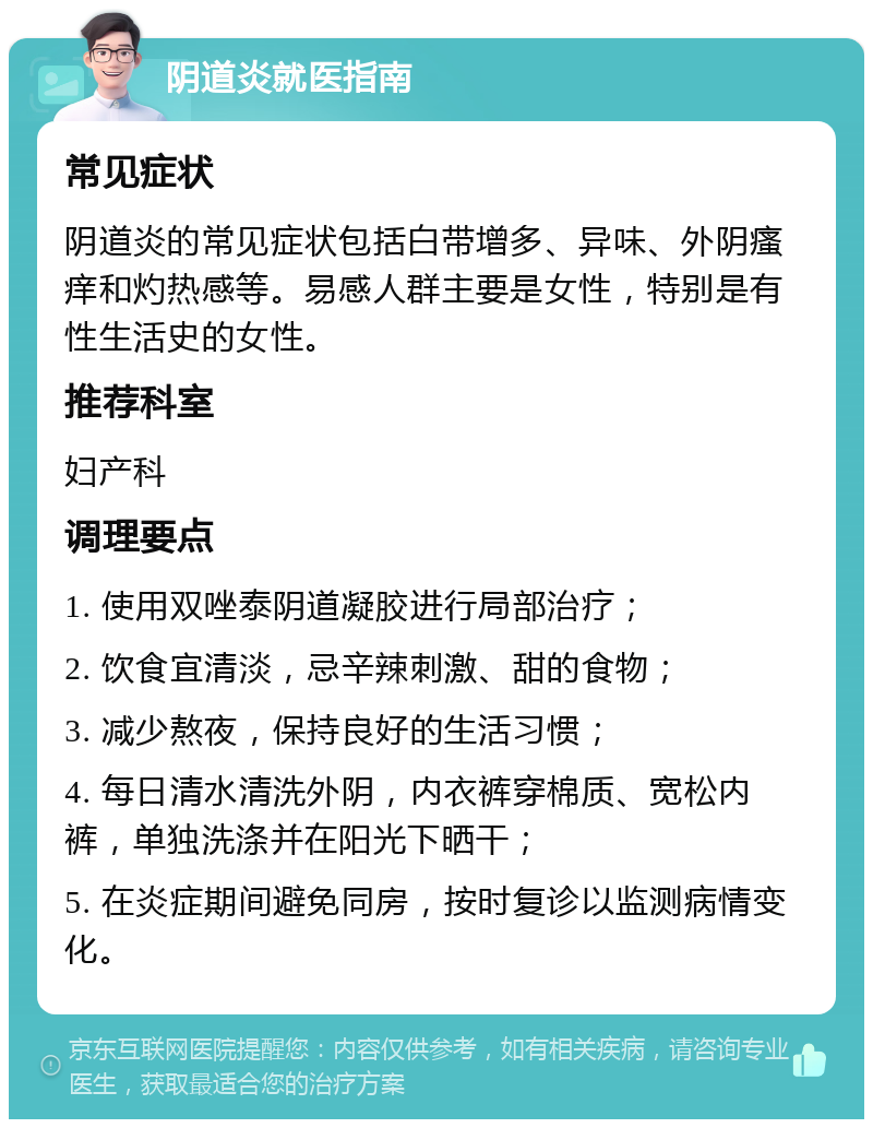 阴道炎就医指南 常见症状 阴道炎的常见症状包括白带增多、异味、外阴瘙痒和灼热感等。易感人群主要是女性，特别是有性生活史的女性。 推荐科室 妇产科 调理要点 1. 使用双唑泰阴道凝胶进行局部治疗； 2. 饮食宜清淡，忌辛辣刺激、甜的食物； 3. 减少熬夜，保持良好的生活习惯； 4. 每日清水清洗外阴，内衣裤穿棉质、宽松内裤，单独洗涤并在阳光下晒干； 5. 在炎症期间避免同房，按时复诊以监测病情变化。