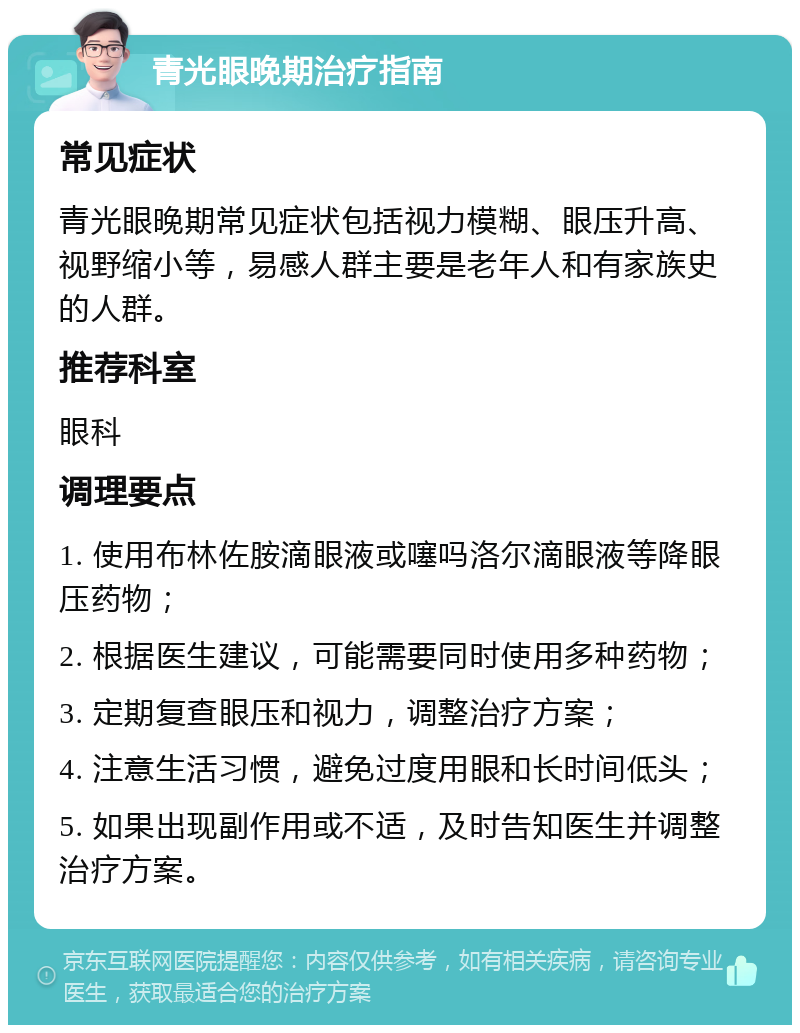 青光眼晚期治疗指南 常见症状 青光眼晚期常见症状包括视力模糊、眼压升高、视野缩小等，易感人群主要是老年人和有家族史的人群。 推荐科室 眼科 调理要点 1. 使用布林佐胺滴眼液或噻吗洛尔滴眼液等降眼压药物； 2. 根据医生建议，可能需要同时使用多种药物； 3. 定期复查眼压和视力，调整治疗方案； 4. 注意生活习惯，避免过度用眼和长时间低头； 5. 如果出现副作用或不适，及时告知医生并调整治疗方案。