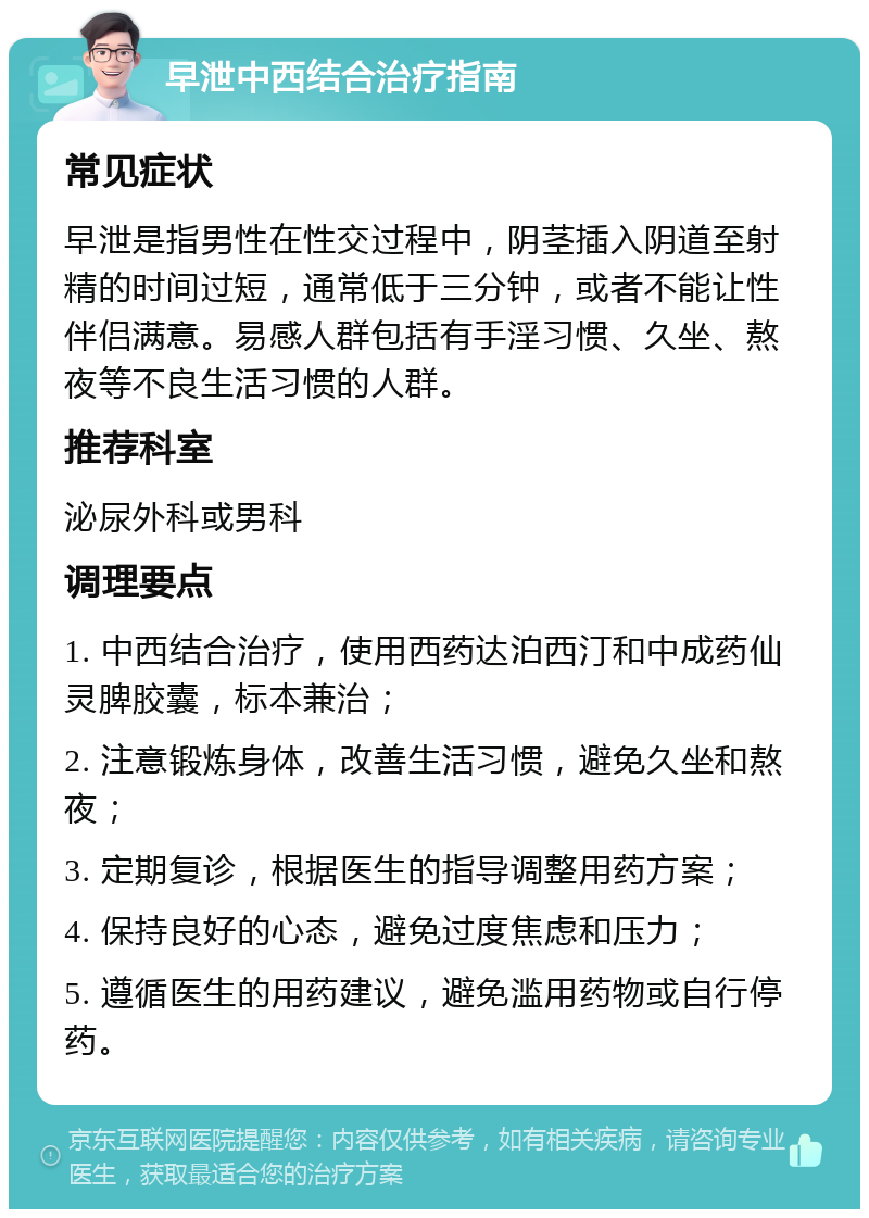 早泄中西结合治疗指南 常见症状 早泄是指男性在性交过程中，阴茎插入阴道至射精的时间过短，通常低于三分钟，或者不能让性伴侣满意。易感人群包括有手淫习惯、久坐、熬夜等不良生活习惯的人群。 推荐科室 泌尿外科或男科 调理要点 1. 中西结合治疗，使用西药达泊西汀和中成药仙灵脾胶囊，标本兼治； 2. 注意锻炼身体，改善生活习惯，避免久坐和熬夜； 3. 定期复诊，根据医生的指导调整用药方案； 4. 保持良好的心态，避免过度焦虑和压力； 5. 遵循医生的用药建议，避免滥用药物或自行停药。