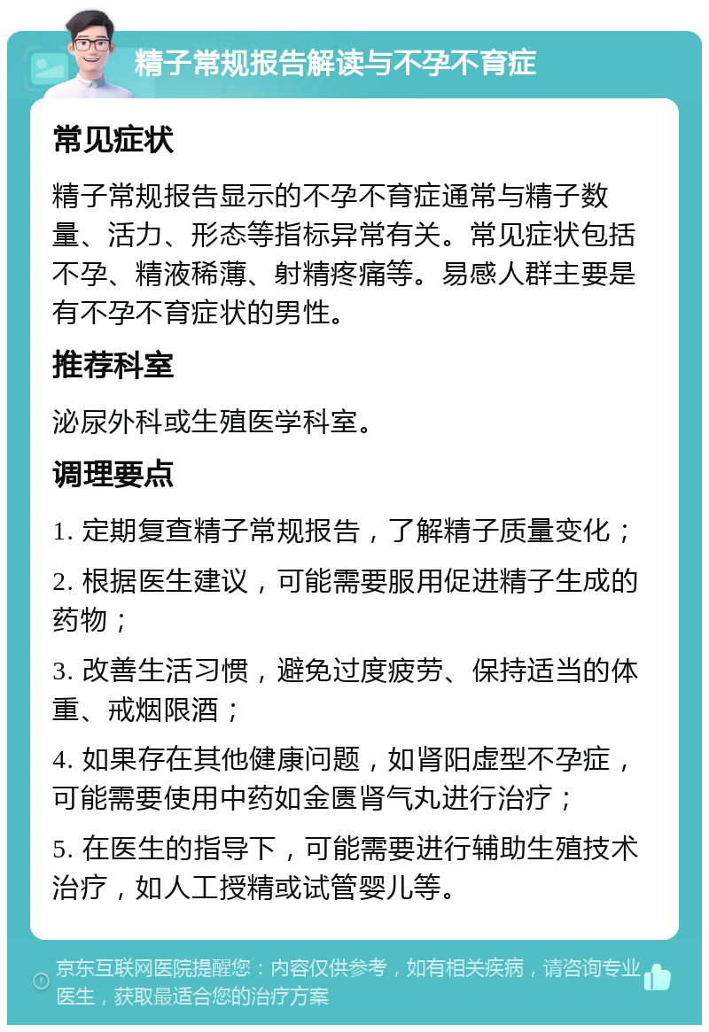 精子常规报告解读与不孕不育症 常见症状 精子常规报告显示的不孕不育症通常与精子数量、活力、形态等指标异常有关。常见症状包括不孕、精液稀薄、射精疼痛等。易感人群主要是有不孕不育症状的男性。 推荐科室 泌尿外科或生殖医学科室。 调理要点 1. 定期复查精子常规报告，了解精子质量变化； 2. 根据医生建议，可能需要服用促进精子生成的药物； 3. 改善生活习惯，避免过度疲劳、保持适当的体重、戒烟限酒； 4. 如果存在其他健康问题，如肾阳虚型不孕症，可能需要使用中药如金匮肾气丸进行治疗； 5. 在医生的指导下，可能需要进行辅助生殖技术治疗，如人工授精或试管婴儿等。