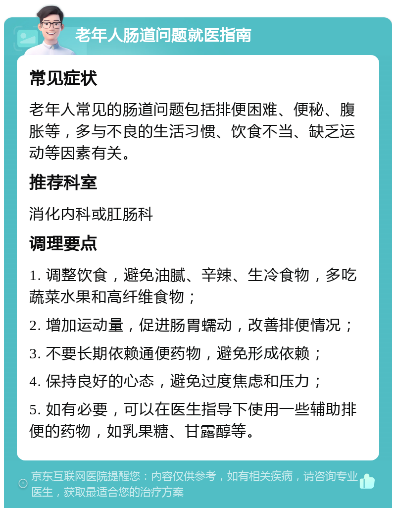 老年人肠道问题就医指南 常见症状 老年人常见的肠道问题包括排便困难、便秘、腹胀等，多与不良的生活习惯、饮食不当、缺乏运动等因素有关。 推荐科室 消化内科或肛肠科 调理要点 1. 调整饮食，避免油腻、辛辣、生冷食物，多吃蔬菜水果和高纤维食物； 2. 增加运动量，促进肠胃蠕动，改善排便情况； 3. 不要长期依赖通便药物，避免形成依赖； 4. 保持良好的心态，避免过度焦虑和压力； 5. 如有必要，可以在医生指导下使用一些辅助排便的药物，如乳果糖、甘露醇等。