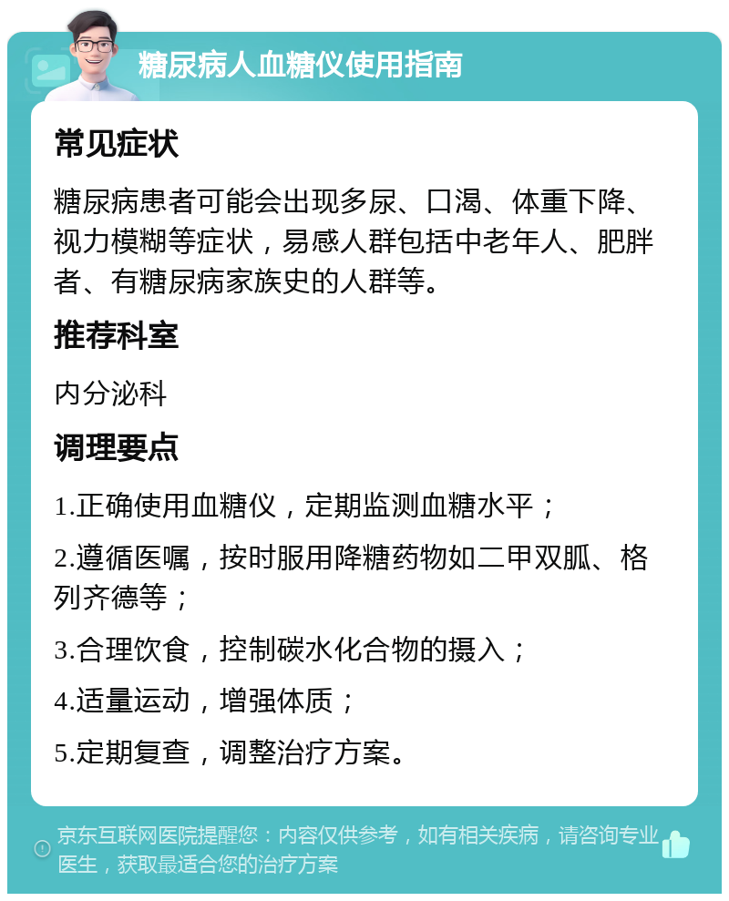 糖尿病人血糖仪使用指南 常见症状 糖尿病患者可能会出现多尿、口渴、体重下降、视力模糊等症状，易感人群包括中老年人、肥胖者、有糖尿病家族史的人群等。 推荐科室 内分泌科 调理要点 1.正确使用血糖仪，定期监测血糖水平； 2.遵循医嘱，按时服用降糖药物如二甲双胍、格列齐德等； 3.合理饮食，控制碳水化合物的摄入； 4.适量运动，增强体质； 5.定期复查，调整治疗方案。