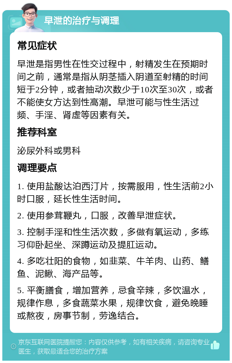 早泄的治疗与调理 常见症状 早泄是指男性在性交过程中，射精发生在预期时间之前，通常是指从阴茎插入阴道至射精的时间短于2分钟，或者抽动次数少于10次至30次，或者不能使女方达到性高潮。早泄可能与性生活过频、手淫、肾虚等因素有关。 推荐科室 泌尿外科或男科 调理要点 1. 使用盐酸达泊西汀片，按需服用，性生活前2小时口服，延长性生活时间。 2. 使用参茸鞭丸，口服，改善早泄症状。 3. 控制手淫和性生活次数，多做有氧运动，多练习仰卧起坐、深蹲运动及提肛运动。 4. 多吃壮阳的食物，如韭菜、牛羊肉、山药、鳝鱼、泥鳅、海产品等。 5. 平衡膳食，增加营养，忌食辛辣，多饮温水，规律作息，多食蔬菜水果，规律饮食，避免晚睡或熬夜，房事节制，劳逸结合。