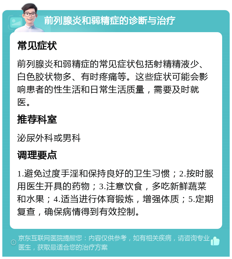 前列腺炎和弱精症的诊断与治疗 常见症状 前列腺炎和弱精症的常见症状包括射精精液少、白色胶状物多、有时疼痛等。这些症状可能会影响患者的性生活和日常生活质量，需要及时就医。 推荐科室 泌尿外科或男科 调理要点 1.避免过度手淫和保持良好的卫生习惯；2.按时服用医生开具的药物；3.注意饮食，多吃新鲜蔬菜和水果；4.适当进行体育锻炼，增强体质；5.定期复查，确保病情得到有效控制。