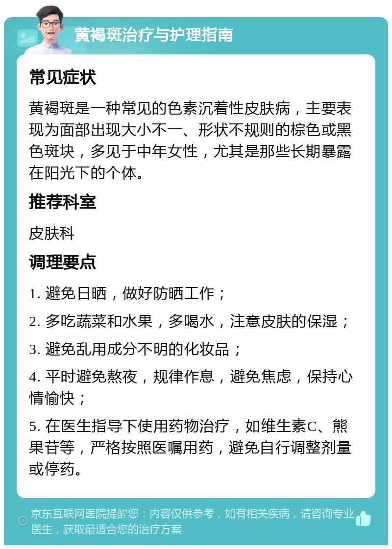 黄褐斑治疗与护理指南 常见症状 黄褐斑是一种常见的色素沉着性皮肤病，主要表现为面部出现大小不一、形状不规则的棕色或黑色斑块，多见于中年女性，尤其是那些长期暴露在阳光下的个体。 推荐科室 皮肤科 调理要点 1. 避免日晒，做好防晒工作； 2. 多吃蔬菜和水果，多喝水，注意皮肤的保湿； 3. 避免乱用成分不明的化妆品； 4. 平时避免熬夜，规律作息，避免焦虑，保持心情愉快； 5. 在医生指导下使用药物治疗，如维生素C、熊果苷等，严格按照医嘱用药，避免自行调整剂量或停药。