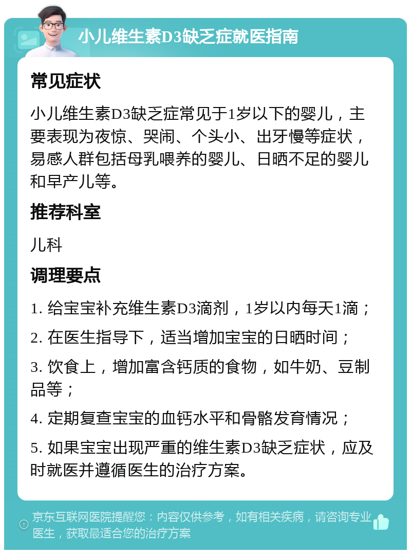 小儿维生素D3缺乏症就医指南 常见症状 小儿维生素D3缺乏症常见于1岁以下的婴儿，主要表现为夜惊、哭闹、个头小、出牙慢等症状，易感人群包括母乳喂养的婴儿、日晒不足的婴儿和早产儿等。 推荐科室 儿科 调理要点 1. 给宝宝补充维生素D3滴剂，1岁以内每天1滴； 2. 在医生指导下，适当增加宝宝的日晒时间； 3. 饮食上，增加富含钙质的食物，如牛奶、豆制品等； 4. 定期复查宝宝的血钙水平和骨骼发育情况； 5. 如果宝宝出现严重的维生素D3缺乏症状，应及时就医并遵循医生的治疗方案。