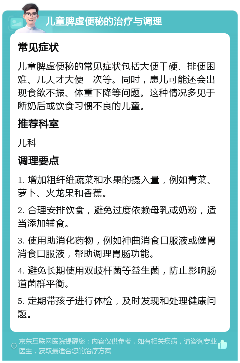 儿童脾虚便秘的治疗与调理 常见症状 儿童脾虚便秘的常见症状包括大便干硬、排便困难、几天才大便一次等。同时，患儿可能还会出现食欲不振、体重下降等问题。这种情况多见于断奶后或饮食习惯不良的儿童。 推荐科室 儿科 调理要点 1. 增加粗纤维蔬菜和水果的摄入量，例如青菜、萝卜、火龙果和香蕉。 2. 合理安排饮食，避免过度依赖母乳或奶粉，适当添加辅食。 3. 使用助消化药物，例如神曲消食口服液或健胃消食口服液，帮助调理胃肠功能。 4. 避免长期使用双歧杆菌等益生菌，防止影响肠道菌群平衡。 5. 定期带孩子进行体检，及时发现和处理健康问题。