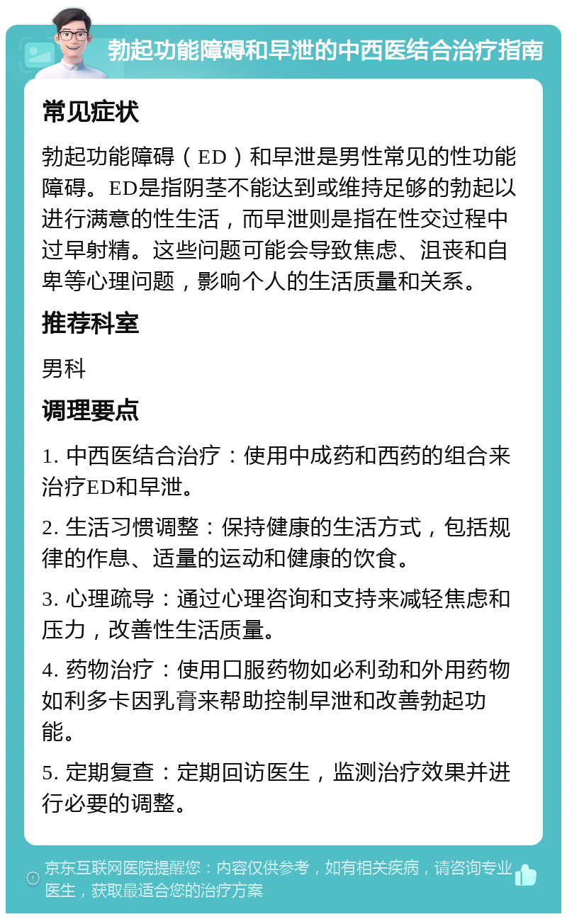 勃起功能障碍和早泄的中西医结合治疗指南 常见症状 勃起功能障碍（ED）和早泄是男性常见的性功能障碍。ED是指阴茎不能达到或维持足够的勃起以进行满意的性生活，而早泄则是指在性交过程中过早射精。这些问题可能会导致焦虑、沮丧和自卑等心理问题，影响个人的生活质量和关系。 推荐科室 男科 调理要点 1. 中西医结合治疗：使用中成药和西药的组合来治疗ED和早泄。 2. 生活习惯调整：保持健康的生活方式，包括规律的作息、适量的运动和健康的饮食。 3. 心理疏导：通过心理咨询和支持来减轻焦虑和压力，改善性生活质量。 4. 药物治疗：使用口服药物如必利劲和外用药物如利多卡因乳膏来帮助控制早泄和改善勃起功能。 5. 定期复查：定期回访医生，监测治疗效果并进行必要的调整。