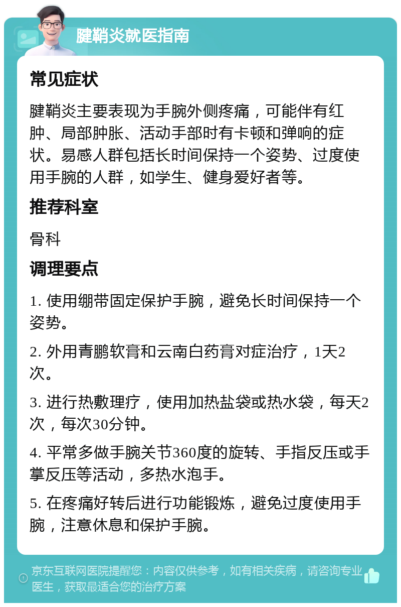 腱鞘炎就医指南 常见症状 腱鞘炎主要表现为手腕外侧疼痛，可能伴有红肿、局部肿胀、活动手部时有卡顿和弹响的症状。易感人群包括长时间保持一个姿势、过度使用手腕的人群，如学生、健身爱好者等。 推荐科室 骨科 调理要点 1. 使用绷带固定保护手腕，避免长时间保持一个姿势。 2. 外用青鹏软膏和云南白药膏对症治疗，1天2次。 3. 进行热敷理疗，使用加热盐袋或热水袋，每天2次，每次30分钟。 4. 平常多做手腕关节360度的旋转、手指反压或手掌反压等活动，多热水泡手。 5. 在疼痛好转后进行功能锻炼，避免过度使用手腕，注意休息和保护手腕。