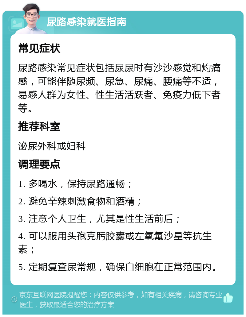 尿路感染就医指南 常见症状 尿路感染常见症状包括尿尿时有沙沙感觉和灼痛感，可能伴随尿频、尿急、尿痛、腰痛等不适，易感人群为女性、性生活活跃者、免疫力低下者等。 推荐科室 泌尿外科或妇科 调理要点 1. 多喝水，保持尿路通畅； 2. 避免辛辣刺激食物和酒精； 3. 注意个人卫生，尤其是性生活前后； 4. 可以服用头孢克肟胶囊或左氧氟沙星等抗生素； 5. 定期复查尿常规，确保白细胞在正常范围内。