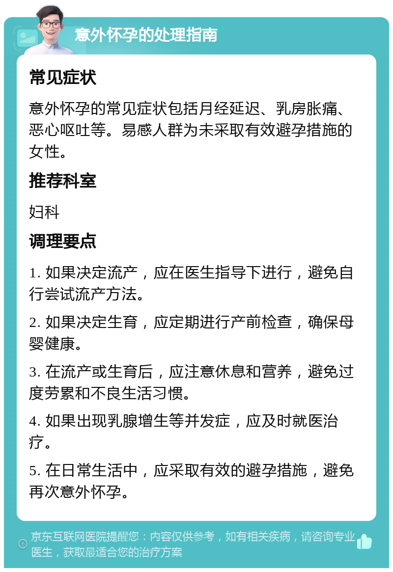 意外怀孕的处理指南 常见症状 意外怀孕的常见症状包括月经延迟、乳房胀痛、恶心呕吐等。易感人群为未采取有效避孕措施的女性。 推荐科室 妇科 调理要点 1. 如果决定流产，应在医生指导下进行，避免自行尝试流产方法。 2. 如果决定生育，应定期进行产前检查，确保母婴健康。 3. 在流产或生育后，应注意休息和营养，避免过度劳累和不良生活习惯。 4. 如果出现乳腺增生等并发症，应及时就医治疗。 5. 在日常生活中，应采取有效的避孕措施，避免再次意外怀孕。