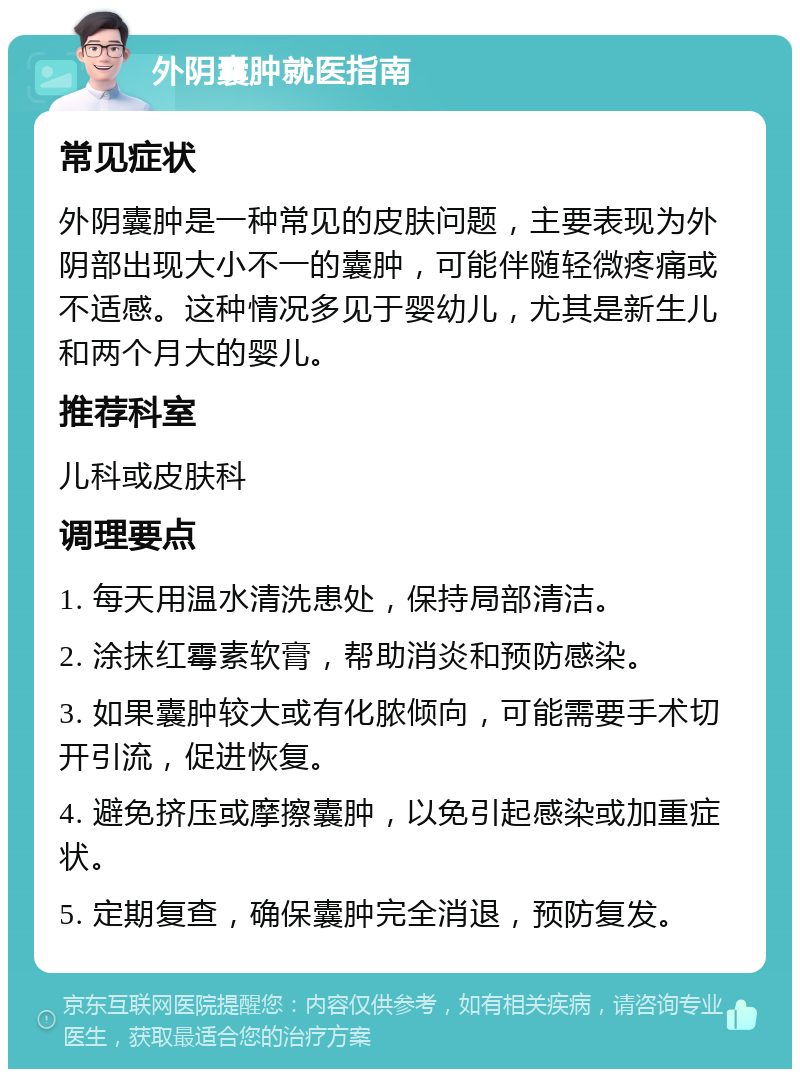 外阴囊肿就医指南 常见症状 外阴囊肿是一种常见的皮肤问题，主要表现为外阴部出现大小不一的囊肿，可能伴随轻微疼痛或不适感。这种情况多见于婴幼儿，尤其是新生儿和两个月大的婴儿。 推荐科室 儿科或皮肤科 调理要点 1. 每天用温水清洗患处，保持局部清洁。 2. 涂抹红霉素软膏，帮助消炎和预防感染。 3. 如果囊肿较大或有化脓倾向，可能需要手术切开引流，促进恢复。 4. 避免挤压或摩擦囊肿，以免引起感染或加重症状。 5. 定期复查，确保囊肿完全消退，预防复发。