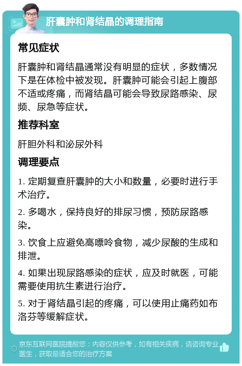 肝囊肿和肾结晶的调理指南 常见症状 肝囊肿和肾结晶通常没有明显的症状，多数情况下是在体检中被发现。肝囊肿可能会引起上腹部不适或疼痛，而肾结晶可能会导致尿路感染、尿频、尿急等症状。 推荐科室 肝胆外科和泌尿外科 调理要点 1. 定期复查肝囊肿的大小和数量，必要时进行手术治疗。 2. 多喝水，保持良好的排尿习惯，预防尿路感染。 3. 饮食上应避免高嘌呤食物，减少尿酸的生成和排泄。 4. 如果出现尿路感染的症状，应及时就医，可能需要使用抗生素进行治疗。 5. 对于肾结晶引起的疼痛，可以使用止痛药如布洛芬等缓解症状。