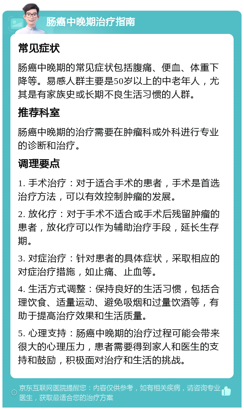 肠癌中晚期治疗指南 常见症状 肠癌中晚期的常见症状包括腹痛、便血、体重下降等。易感人群主要是50岁以上的中老年人，尤其是有家族史或长期不良生活习惯的人群。 推荐科室 肠癌中晚期的治疗需要在肿瘤科或外科进行专业的诊断和治疗。 调理要点 1. 手术治疗：对于适合手术的患者，手术是首选治疗方法，可以有效控制肿瘤的发展。 2. 放化疗：对于手术不适合或手术后残留肿瘤的患者，放化疗可以作为辅助治疗手段，延长生存期。 3. 对症治疗：针对患者的具体症状，采取相应的对症治疗措施，如止痛、止血等。 4. 生活方式调整：保持良好的生活习惯，包括合理饮食、适量运动、避免吸烟和过量饮酒等，有助于提高治疗效果和生活质量。 5. 心理支持：肠癌中晚期的治疗过程可能会带来很大的心理压力，患者需要得到家人和医生的支持和鼓励，积极面对治疗和生活的挑战。