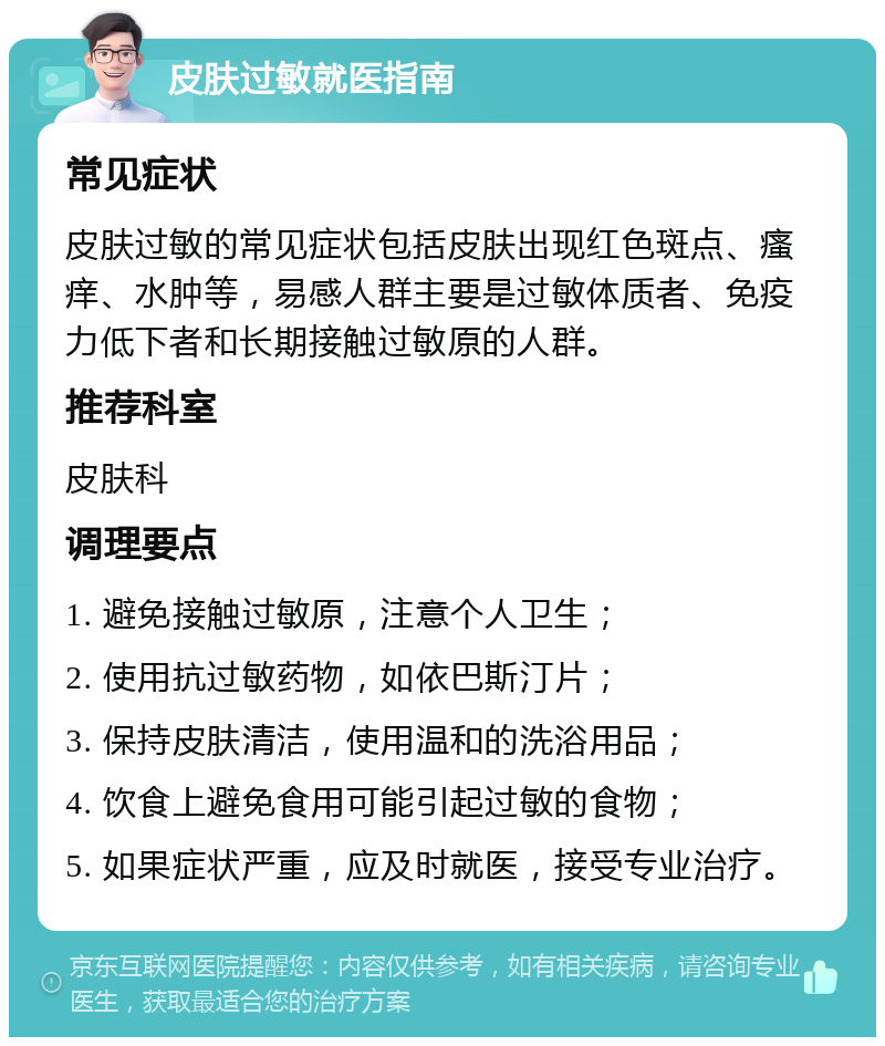 皮肤过敏就医指南 常见症状 皮肤过敏的常见症状包括皮肤出现红色斑点、瘙痒、水肿等，易感人群主要是过敏体质者、免疫力低下者和长期接触过敏原的人群。 推荐科室 皮肤科 调理要点 1. 避免接触过敏原，注意个人卫生； 2. 使用抗过敏药物，如依巴斯汀片； 3. 保持皮肤清洁，使用温和的洗浴用品； 4. 饮食上避免食用可能引起过敏的食物； 5. 如果症状严重，应及时就医，接受专业治疗。