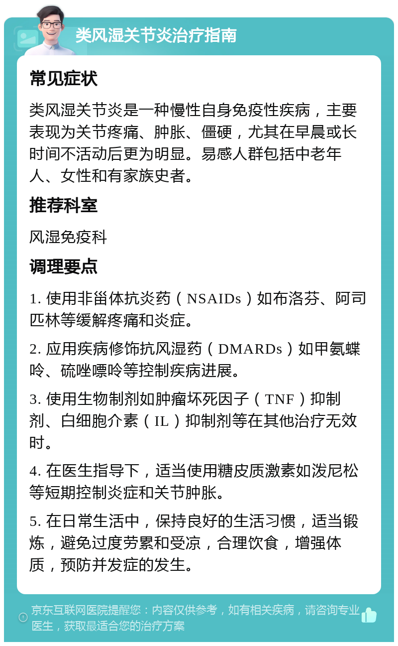 类风湿关节炎治疗指南 常见症状 类风湿关节炎是一种慢性自身免疫性疾病，主要表现为关节疼痛、肿胀、僵硬，尤其在早晨或长时间不活动后更为明显。易感人群包括中老年人、女性和有家族史者。 推荐科室 风湿免疫科 调理要点 1. 使用非甾体抗炎药（NSAIDs）如布洛芬、阿司匹林等缓解疼痛和炎症。 2. 应用疾病修饰抗风湿药（DMARDs）如甲氨蝶呤、硫唑嘌呤等控制疾病进展。 3. 使用生物制剂如肿瘤坏死因子（TNF）抑制剂、白细胞介素（IL）抑制剂等在其他治疗无效时。 4. 在医生指导下，适当使用糖皮质激素如泼尼松等短期控制炎症和关节肿胀。 5. 在日常生活中，保持良好的生活习惯，适当锻炼，避免过度劳累和受凉，合理饮食，增强体质，预防并发症的发生。