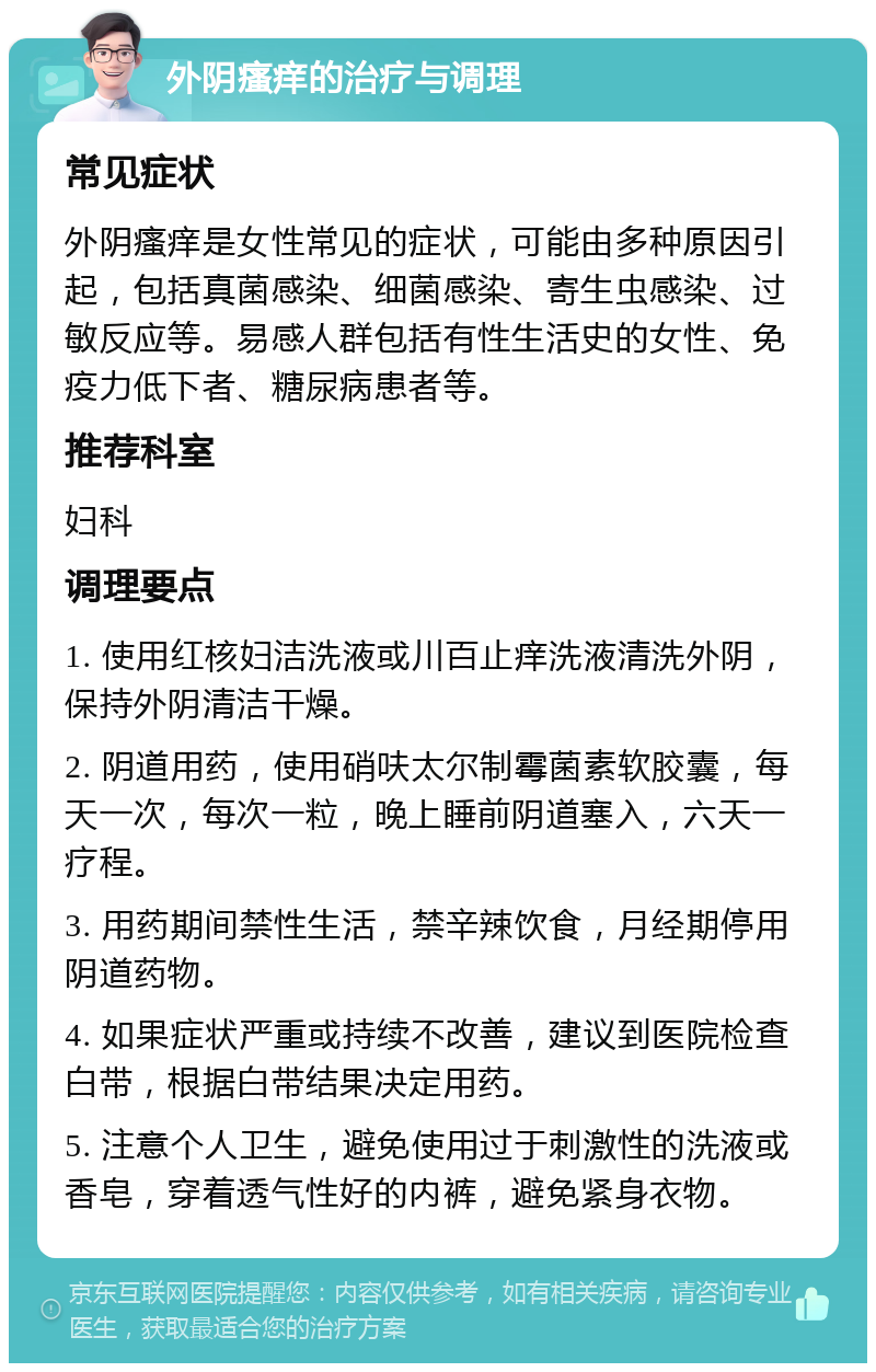 外阴瘙痒的治疗与调理 常见症状 外阴瘙痒是女性常见的症状，可能由多种原因引起，包括真菌感染、细菌感染、寄生虫感染、过敏反应等。易感人群包括有性生活史的女性、免疫力低下者、糖尿病患者等。 推荐科室 妇科 调理要点 1. 使用红核妇洁洗液或川百止痒洗液清洗外阴，保持外阴清洁干燥。 2. 阴道用药，使用硝呋太尔制霉菌素软胶囊，每天一次，每次一粒，晚上睡前阴道塞入，六天一疗程。 3. 用药期间禁性生活，禁辛辣饮食，月经期停用阴道药物。 4. 如果症状严重或持续不改善，建议到医院检查白带，根据白带结果决定用药。 5. 注意个人卫生，避免使用过于刺激性的洗液或香皂，穿着透气性好的内裤，避免紧身衣物。