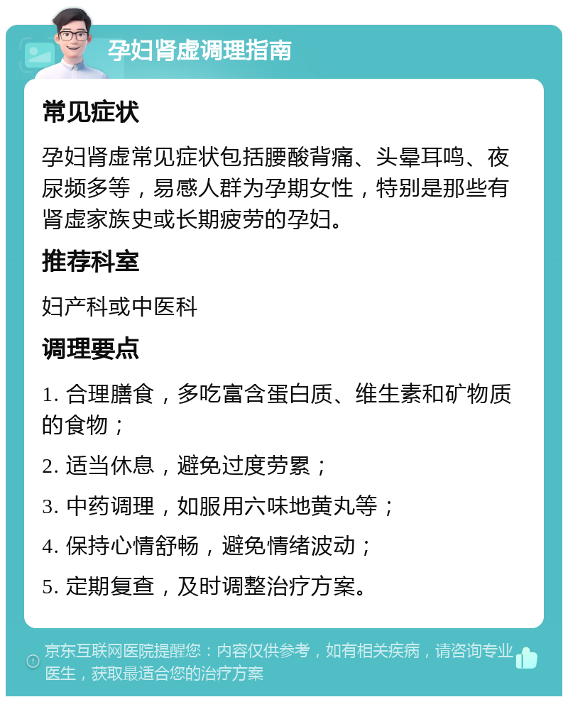 孕妇肾虚调理指南 常见症状 孕妇肾虚常见症状包括腰酸背痛、头晕耳鸣、夜尿频多等，易感人群为孕期女性，特别是那些有肾虚家族史或长期疲劳的孕妇。 推荐科室 妇产科或中医科 调理要点 1. 合理膳食，多吃富含蛋白质、维生素和矿物质的食物； 2. 适当休息，避免过度劳累； 3. 中药调理，如服用六味地黄丸等； 4. 保持心情舒畅，避免情绪波动； 5. 定期复查，及时调整治疗方案。