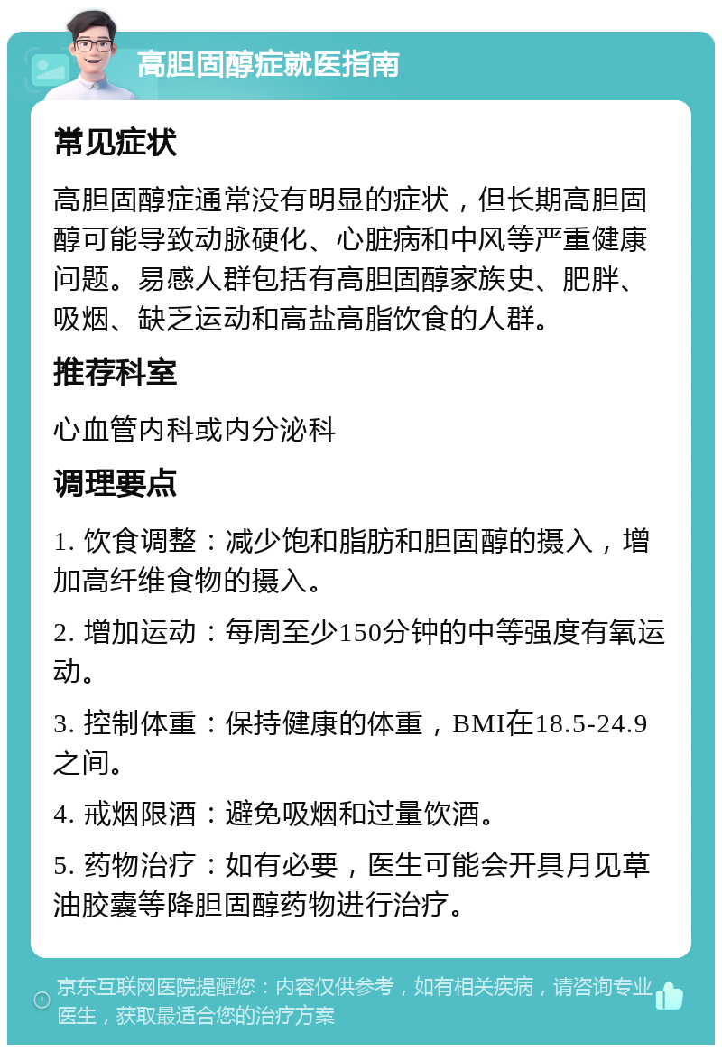 高胆固醇症就医指南 常见症状 高胆固醇症通常没有明显的症状，但长期高胆固醇可能导致动脉硬化、心脏病和中风等严重健康问题。易感人群包括有高胆固醇家族史、肥胖、吸烟、缺乏运动和高盐高脂饮食的人群。 推荐科室 心血管内科或内分泌科 调理要点 1. 饮食调整：减少饱和脂肪和胆固醇的摄入，增加高纤维食物的摄入。 2. 增加运动：每周至少150分钟的中等强度有氧运动。 3. 控制体重：保持健康的体重，BMI在18.5-24.9之间。 4. 戒烟限酒：避免吸烟和过量饮酒。 5. 药物治疗：如有必要，医生可能会开具月见草油胶囊等降胆固醇药物进行治疗。