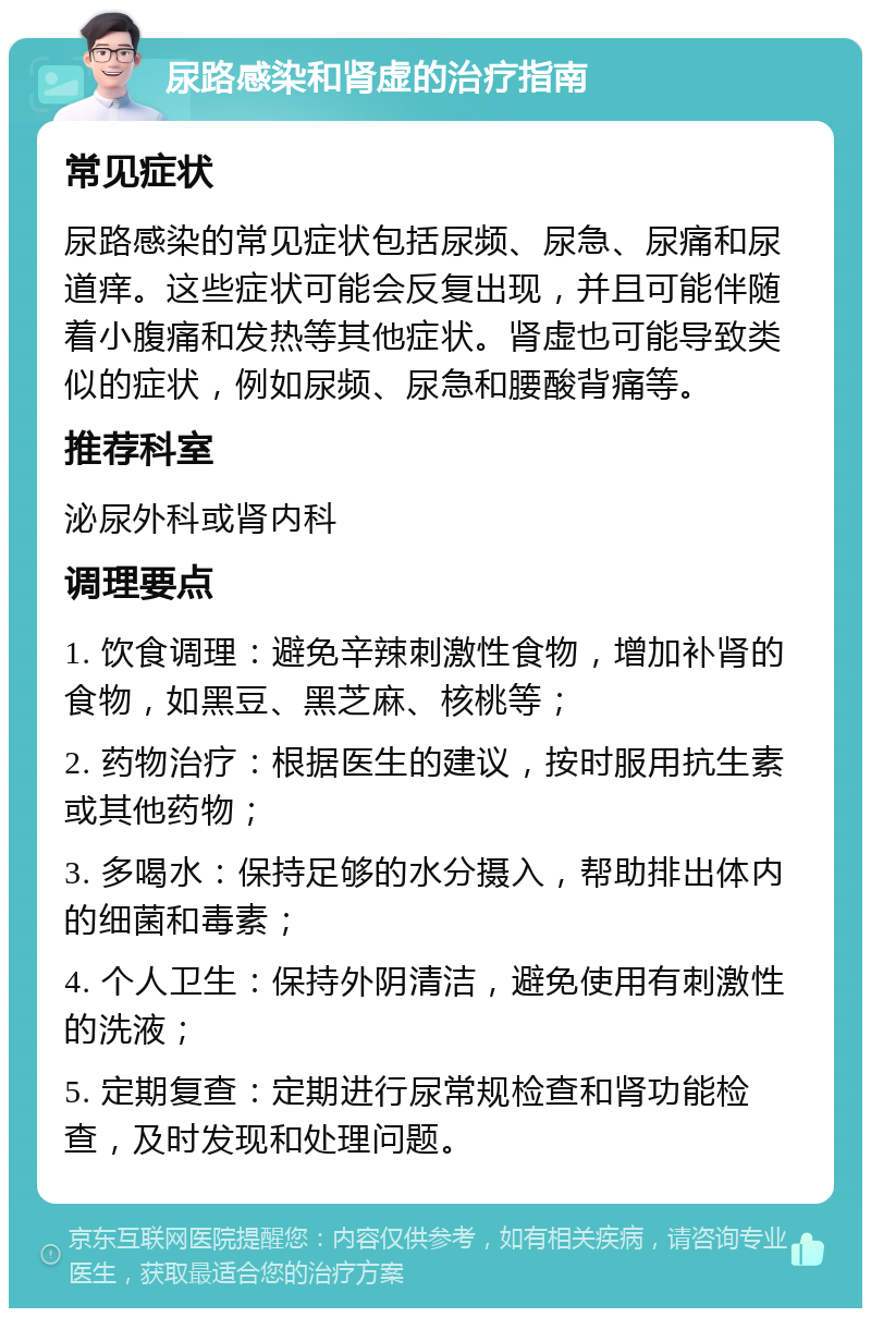 尿路感染和肾虚的治疗指南 常见症状 尿路感染的常见症状包括尿频、尿急、尿痛和尿道痒。这些症状可能会反复出现，并且可能伴随着小腹痛和发热等其他症状。肾虚也可能导致类似的症状，例如尿频、尿急和腰酸背痛等。 推荐科室 泌尿外科或肾内科 调理要点 1. 饮食调理：避免辛辣刺激性食物，增加补肾的食物，如黑豆、黑芝麻、核桃等； 2. 药物治疗：根据医生的建议，按时服用抗生素或其他药物； 3. 多喝水：保持足够的水分摄入，帮助排出体内的细菌和毒素； 4. 个人卫生：保持外阴清洁，避免使用有刺激性的洗液； 5. 定期复查：定期进行尿常规检查和肾功能检查，及时发现和处理问题。