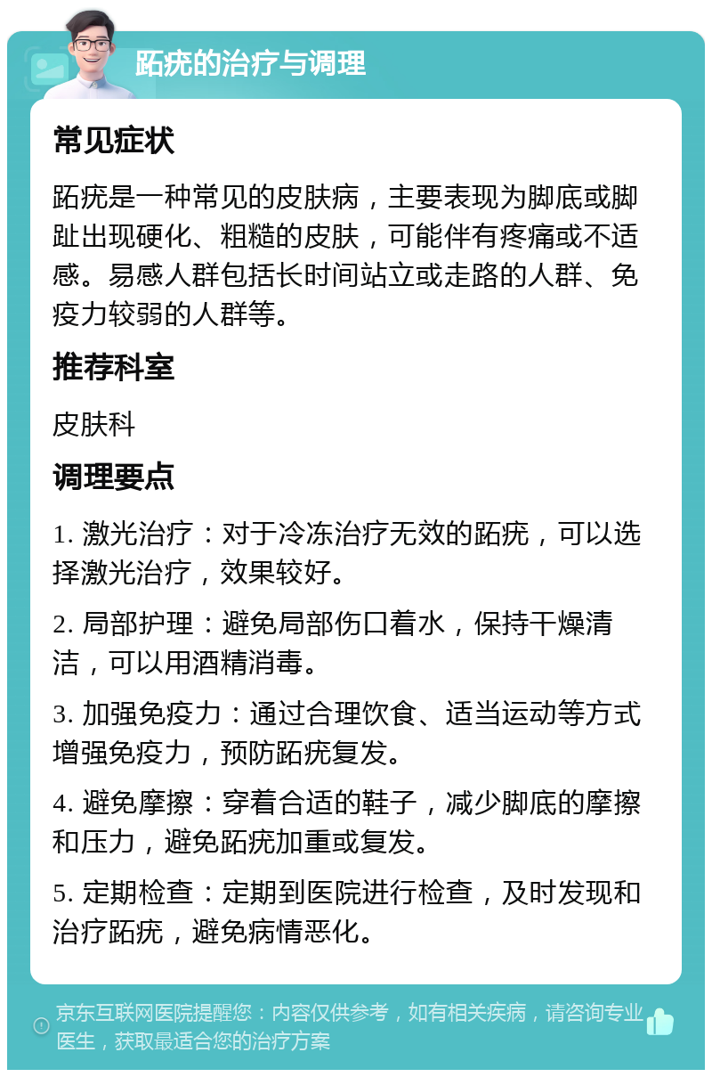 跖疣的治疗与调理 常见症状 跖疣是一种常见的皮肤病，主要表现为脚底或脚趾出现硬化、粗糙的皮肤，可能伴有疼痛或不适感。易感人群包括长时间站立或走路的人群、免疫力较弱的人群等。 推荐科室 皮肤科 调理要点 1. 激光治疗：对于冷冻治疗无效的跖疣，可以选择激光治疗，效果较好。 2. 局部护理：避免局部伤口着水，保持干燥清洁，可以用酒精消毒。 3. 加强免疫力：通过合理饮食、适当运动等方式增强免疫力，预防跖疣复发。 4. 避免摩擦：穿着合适的鞋子，减少脚底的摩擦和压力，避免跖疣加重或复发。 5. 定期检查：定期到医院进行检查，及时发现和治疗跖疣，避免病情恶化。