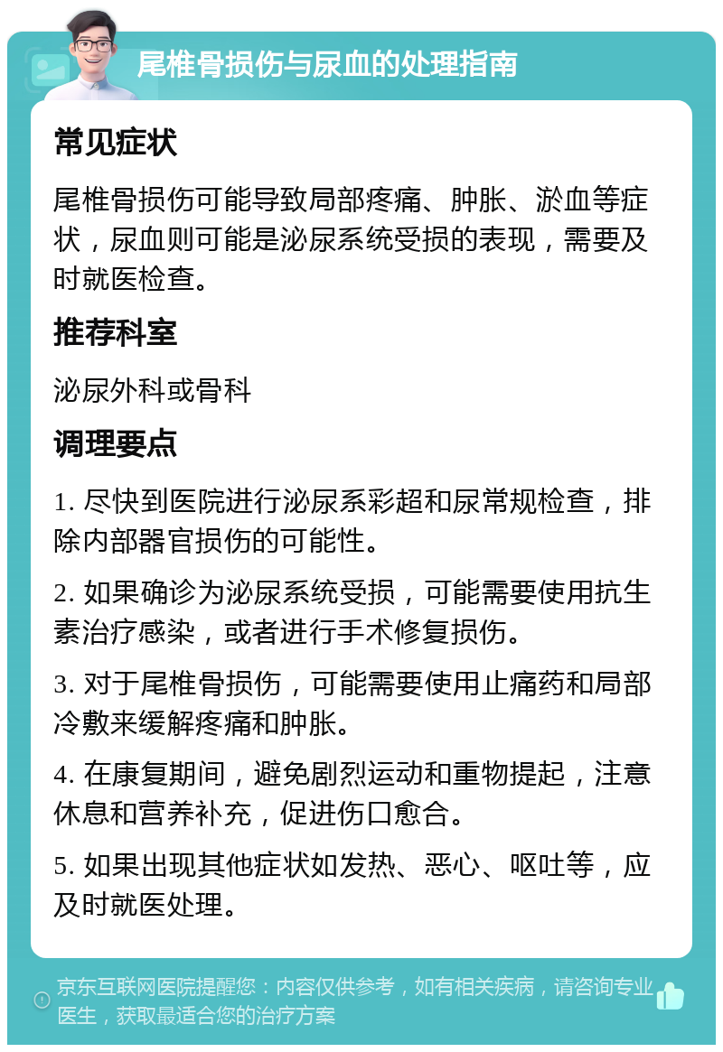 尾椎骨损伤与尿血的处理指南 常见症状 尾椎骨损伤可能导致局部疼痛、肿胀、淤血等症状，尿血则可能是泌尿系统受损的表现，需要及时就医检查。 推荐科室 泌尿外科或骨科 调理要点 1. 尽快到医院进行泌尿系彩超和尿常规检查，排除内部器官损伤的可能性。 2. 如果确诊为泌尿系统受损，可能需要使用抗生素治疗感染，或者进行手术修复损伤。 3. 对于尾椎骨损伤，可能需要使用止痛药和局部冷敷来缓解疼痛和肿胀。 4. 在康复期间，避免剧烈运动和重物提起，注意休息和营养补充，促进伤口愈合。 5. 如果出现其他症状如发热、恶心、呕吐等，应及时就医处理。