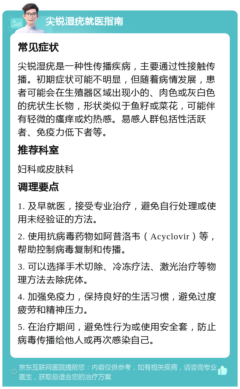 尖锐湿疣就医指南 常见症状 尖锐湿疣是一种性传播疾病，主要通过性接触传播。初期症状可能不明显，但随着病情发展，患者可能会在生殖器区域出现小的、肉色或灰白色的疣状生长物，形状类似于鱼籽或菜花，可能伴有轻微的瘙痒或灼热感。易感人群包括性活跃者、免疫力低下者等。 推荐科室 妇科或皮肤科 调理要点 1. 及早就医，接受专业治疗，避免自行处理或使用未经验证的方法。 2. 使用抗病毒药物如阿昔洛韦（Acyclovir）等，帮助控制病毒复制和传播。 3. 可以选择手术切除、冷冻疗法、激光治疗等物理方法去除疣体。 4. 加强免疫力，保持良好的生活习惯，避免过度疲劳和精神压力。 5. 在治疗期间，避免性行为或使用安全套，防止病毒传播给他人或再次感染自己。