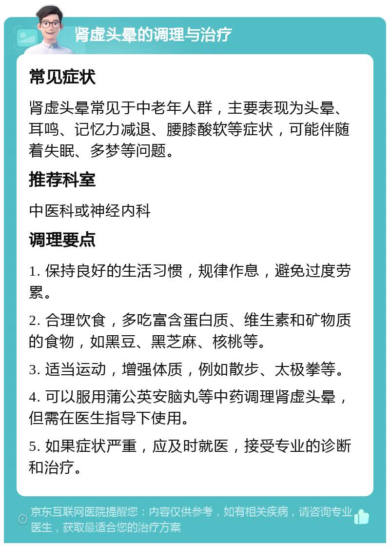 肾虚头晕的调理与治疗 常见症状 肾虚头晕常见于中老年人群，主要表现为头晕、耳鸣、记忆力减退、腰膝酸软等症状，可能伴随着失眠、多梦等问题。 推荐科室 中医科或神经内科 调理要点 1. 保持良好的生活习惯，规律作息，避免过度劳累。 2. 合理饮食，多吃富含蛋白质、维生素和矿物质的食物，如黑豆、黑芝麻、核桃等。 3. 适当运动，增强体质，例如散步、太极拳等。 4. 可以服用蒲公英安脑丸等中药调理肾虚头晕，但需在医生指导下使用。 5. 如果症状严重，应及时就医，接受专业的诊断和治疗。