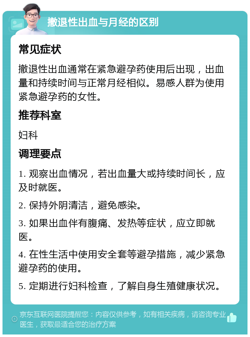 撤退性出血与月经的区别 常见症状 撤退性出血通常在紧急避孕药使用后出现，出血量和持续时间与正常月经相似。易感人群为使用紧急避孕药的女性。 推荐科室 妇科 调理要点 1. 观察出血情况，若出血量大或持续时间长，应及时就医。 2. 保持外阴清洁，避免感染。 3. 如果出血伴有腹痛、发热等症状，应立即就医。 4. 在性生活中使用安全套等避孕措施，减少紧急避孕药的使用。 5. 定期进行妇科检查，了解自身生殖健康状况。