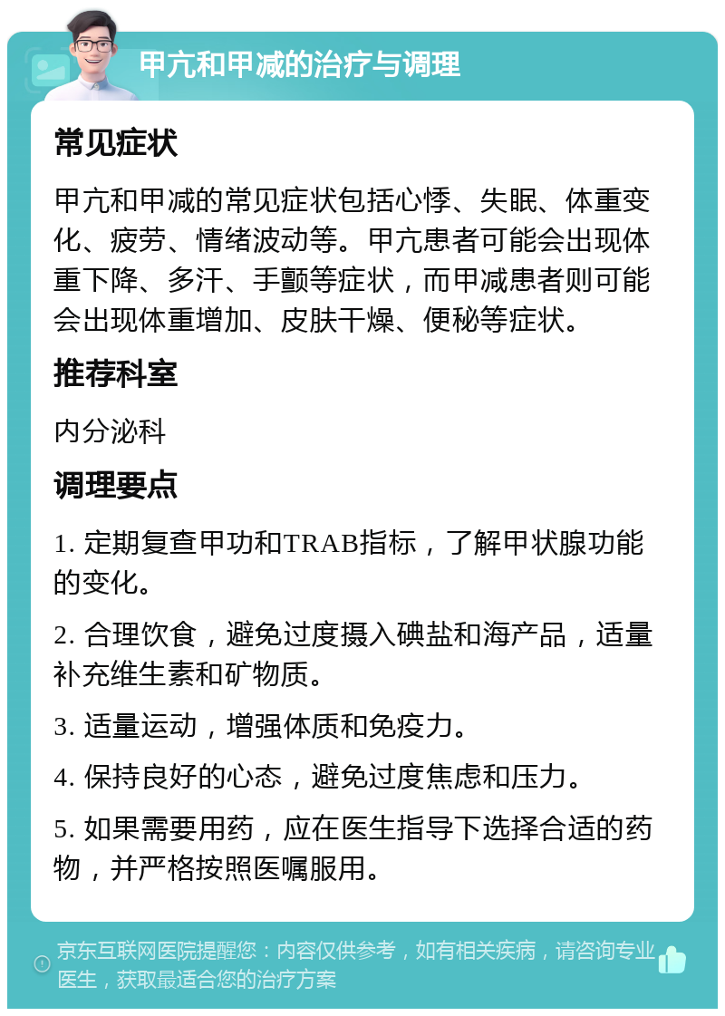 甲亢和甲减的治疗与调理 常见症状 甲亢和甲减的常见症状包括心悸、失眠、体重变化、疲劳、情绪波动等。甲亢患者可能会出现体重下降、多汗、手颤等症状，而甲减患者则可能会出现体重增加、皮肤干燥、便秘等症状。 推荐科室 内分泌科 调理要点 1. 定期复查甲功和TRAB指标，了解甲状腺功能的变化。 2. 合理饮食，避免过度摄入碘盐和海产品，适量补充维生素和矿物质。 3. 适量运动，增强体质和免疫力。 4. 保持良好的心态，避免过度焦虑和压力。 5. 如果需要用药，应在医生指导下选择合适的药物，并严格按照医嘱服用。