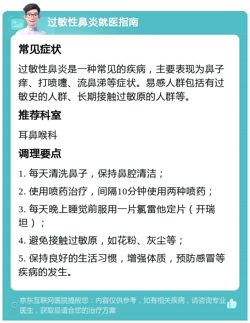 过敏性鼻炎就医指南 常见症状 过敏性鼻炎是一种常见的疾病，主要表现为鼻子痒、打喷嚏、流鼻涕等症状。易感人群包括有过敏史的人群、长期接触过敏原的人群等。 推荐科室 耳鼻喉科 调理要点 1. 每天清洗鼻子，保持鼻腔清洁； 2. 使用喷药治疗，间隔10分钟使用两种喷药； 3. 每天晚上睡觉前服用一片氯雷他定片（开瑞坦）； 4. 避免接触过敏原，如花粉、灰尘等； 5. 保持良好的生活习惯，增强体质，预防感冒等疾病的发生。