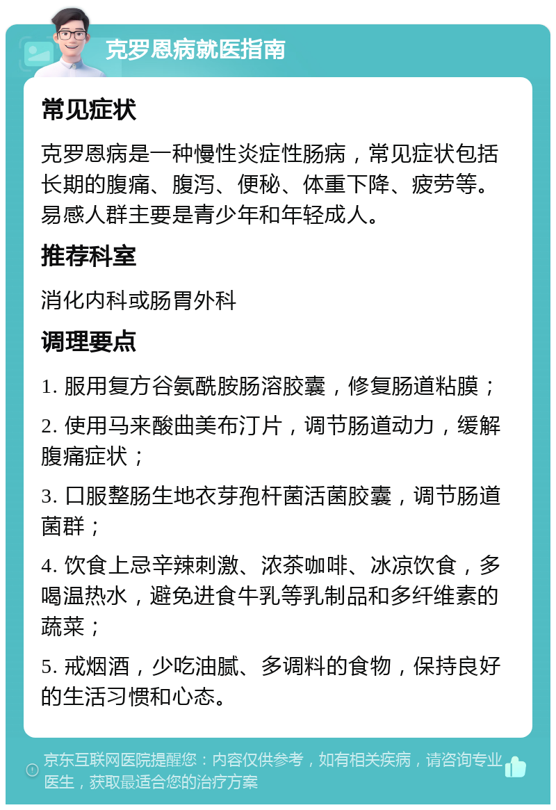 克罗恩病就医指南 常见症状 克罗恩病是一种慢性炎症性肠病，常见症状包括长期的腹痛、腹泻、便秘、体重下降、疲劳等。易感人群主要是青少年和年轻成人。 推荐科室 消化内科或肠胃外科 调理要点 1. 服用复方谷氨酰胺肠溶胶囊，修复肠道粘膜； 2. 使用马来酸曲美布汀片，调节肠道动力，缓解腹痛症状； 3. 口服整肠生地衣芽孢杆菌活菌胶囊，调节肠道菌群； 4. 饮食上忌辛辣刺激、浓茶咖啡、冰凉饮食，多喝温热水，避免进食牛乳等乳制品和多纤维素的蔬菜； 5. 戒烟酒，少吃油腻、多调料的食物，保持良好的生活习惯和心态。