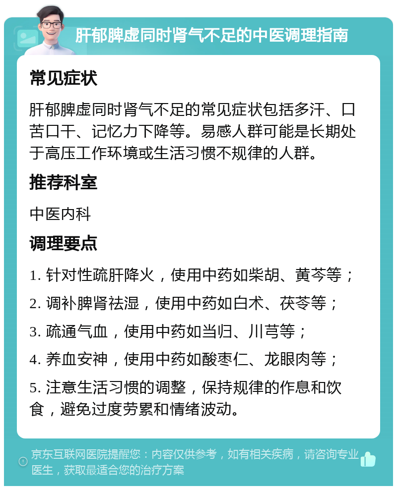 肝郁脾虚同时肾气不足的中医调理指南 常见症状 肝郁脾虚同时肾气不足的常见症状包括多汗、口苦口干、记忆力下降等。易感人群可能是长期处于高压工作环境或生活习惯不规律的人群。 推荐科室 中医内科 调理要点 1. 针对性疏肝降火，使用中药如柴胡、黄芩等； 2. 调补脾肾祛湿，使用中药如白术、茯苓等； 3. 疏通气血，使用中药如当归、川芎等； 4. 养血安神，使用中药如酸枣仁、龙眼肉等； 5. 注意生活习惯的调整，保持规律的作息和饮食，避免过度劳累和情绪波动。