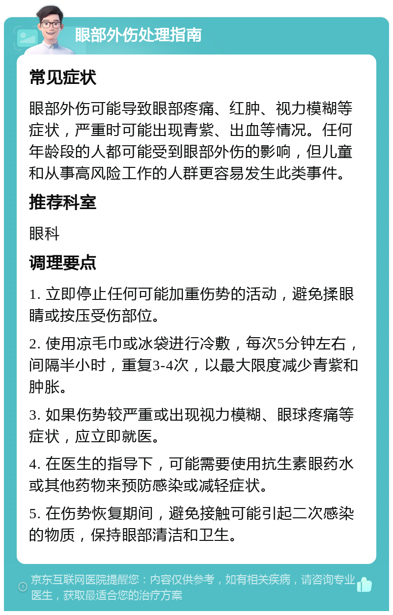 眼部外伤处理指南 常见症状 眼部外伤可能导致眼部疼痛、红肿、视力模糊等症状，严重时可能出现青紫、出血等情况。任何年龄段的人都可能受到眼部外伤的影响，但儿童和从事高风险工作的人群更容易发生此类事件。 推荐科室 眼科 调理要点 1. 立即停止任何可能加重伤势的活动，避免揉眼睛或按压受伤部位。 2. 使用凉毛巾或冰袋进行冷敷，每次5分钟左右，间隔半小时，重复3-4次，以最大限度减少青紫和肿胀。 3. 如果伤势较严重或出现视力模糊、眼球疼痛等症状，应立即就医。 4. 在医生的指导下，可能需要使用抗生素眼药水或其他药物来预防感染或减轻症状。 5. 在伤势恢复期间，避免接触可能引起二次感染的物质，保持眼部清洁和卫生。