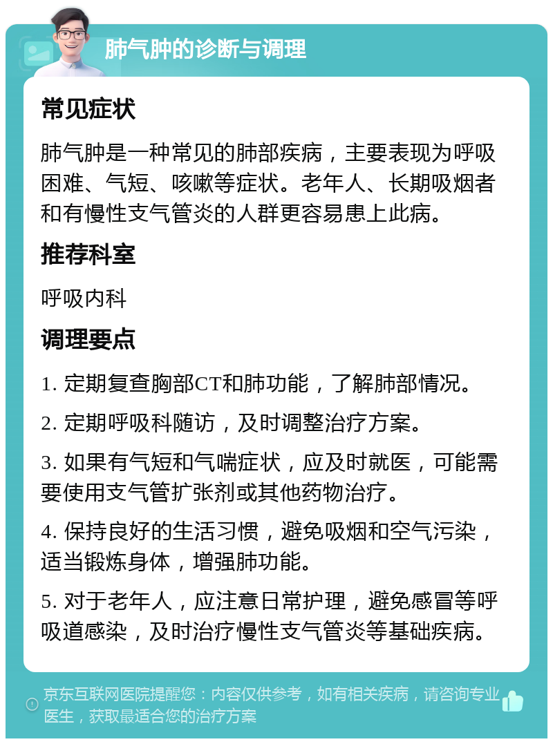 肺气肿的诊断与调理 常见症状 肺气肿是一种常见的肺部疾病，主要表现为呼吸困难、气短、咳嗽等症状。老年人、长期吸烟者和有慢性支气管炎的人群更容易患上此病。 推荐科室 呼吸内科 调理要点 1. 定期复查胸部CT和肺功能，了解肺部情况。 2. 定期呼吸科随访，及时调整治疗方案。 3. 如果有气短和气喘症状，应及时就医，可能需要使用支气管扩张剂或其他药物治疗。 4. 保持良好的生活习惯，避免吸烟和空气污染，适当锻炼身体，增强肺功能。 5. 对于老年人，应注意日常护理，避免感冒等呼吸道感染，及时治疗慢性支气管炎等基础疾病。