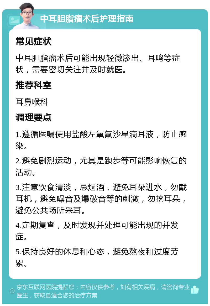 中耳胆脂瘤术后护理指南 常见症状 中耳胆脂瘤术后可能出现轻微渗出、耳鸣等症状，需要密切关注并及时就医。 推荐科室 耳鼻喉科 调理要点 1.遵循医嘱使用盐酸左氧氟沙星滴耳液，防止感染。 2.避免剧烈运动，尤其是跑步等可能影响恢复的活动。 3.注意饮食清淡，忌烟酒，避免耳朵进水，勿戴耳机，避免噪音及爆破音等的刺激，勿挖耳朵，避免公共场所采耳。 4.定期复查，及时发现并处理可能出现的并发症。 5.保持良好的休息和心态，避免熬夜和过度劳累。