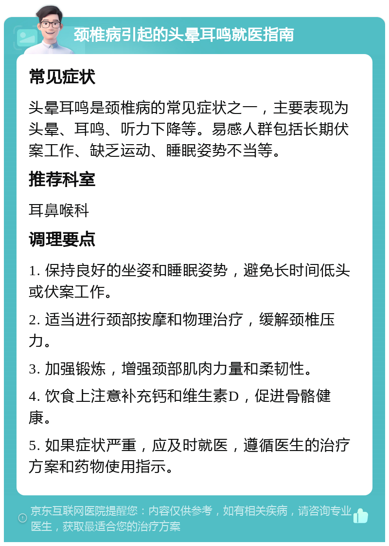 颈椎病引起的头晕耳鸣就医指南 常见症状 头晕耳鸣是颈椎病的常见症状之一，主要表现为头晕、耳鸣、听力下降等。易感人群包括长期伏案工作、缺乏运动、睡眠姿势不当等。 推荐科室 耳鼻喉科 调理要点 1. 保持良好的坐姿和睡眠姿势，避免长时间低头或伏案工作。 2. 适当进行颈部按摩和物理治疗，缓解颈椎压力。 3. 加强锻炼，增强颈部肌肉力量和柔韧性。 4. 饮食上注意补充钙和维生素D，促进骨骼健康。 5. 如果症状严重，应及时就医，遵循医生的治疗方案和药物使用指示。