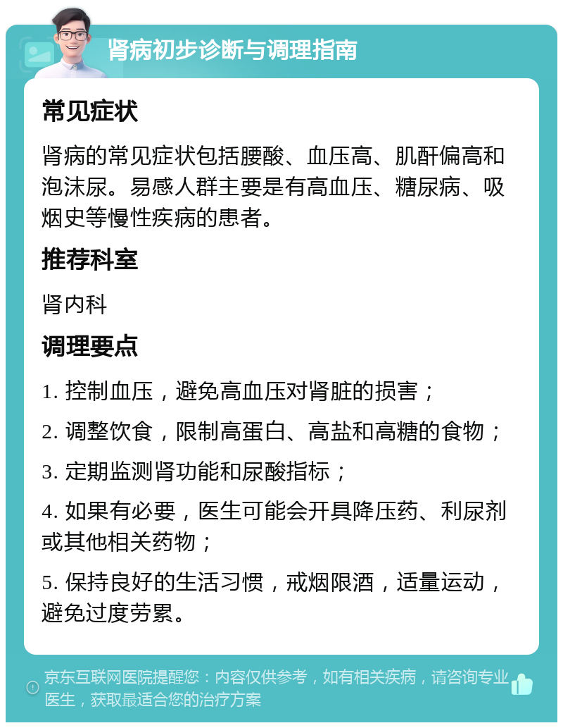 肾病初步诊断与调理指南 常见症状 肾病的常见症状包括腰酸、血压高、肌酐偏高和泡沫尿。易感人群主要是有高血压、糖尿病、吸烟史等慢性疾病的患者。 推荐科室 肾内科 调理要点 1. 控制血压，避免高血压对肾脏的损害； 2. 调整饮食，限制高蛋白、高盐和高糖的食物； 3. 定期监测肾功能和尿酸指标； 4. 如果有必要，医生可能会开具降压药、利尿剂或其他相关药物； 5. 保持良好的生活习惯，戒烟限酒，适量运动，避免过度劳累。