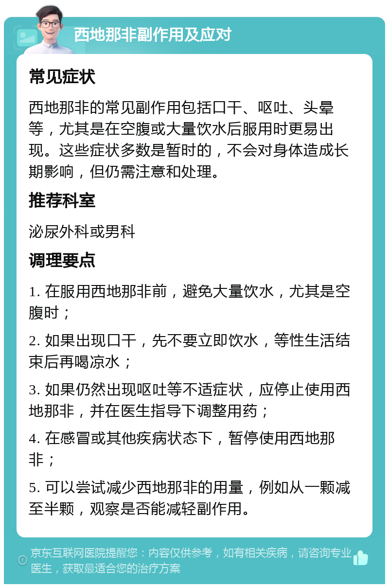 西地那非副作用及应对 常见症状 西地那非的常见副作用包括口干、呕吐、头晕等，尤其是在空腹或大量饮水后服用时更易出现。这些症状多数是暂时的，不会对身体造成长期影响，但仍需注意和处理。 推荐科室 泌尿外科或男科 调理要点 1. 在服用西地那非前，避免大量饮水，尤其是空腹时； 2. 如果出现口干，先不要立即饮水，等性生活结束后再喝凉水； 3. 如果仍然出现呕吐等不适症状，应停止使用西地那非，并在医生指导下调整用药； 4. 在感冒或其他疾病状态下，暂停使用西地那非； 5. 可以尝试减少西地那非的用量，例如从一颗减至半颗，观察是否能减轻副作用。