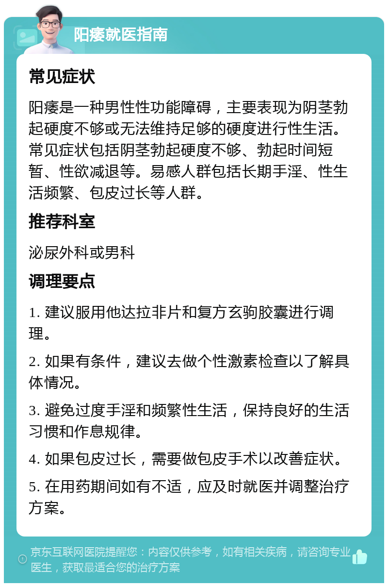 阳痿就医指南 常见症状 阳痿是一种男性性功能障碍，主要表现为阴茎勃起硬度不够或无法维持足够的硬度进行性生活。常见症状包括阴茎勃起硬度不够、勃起时间短暂、性欲减退等。易感人群包括长期手淫、性生活频繁、包皮过长等人群。 推荐科室 泌尿外科或男科 调理要点 1. 建议服用他达拉非片和复方玄驹胶囊进行调理。 2. 如果有条件，建议去做个性激素检查以了解具体情况。 3. 避免过度手淫和频繁性生活，保持良好的生活习惯和作息规律。 4. 如果包皮过长，需要做包皮手术以改善症状。 5. 在用药期间如有不适，应及时就医并调整治疗方案。