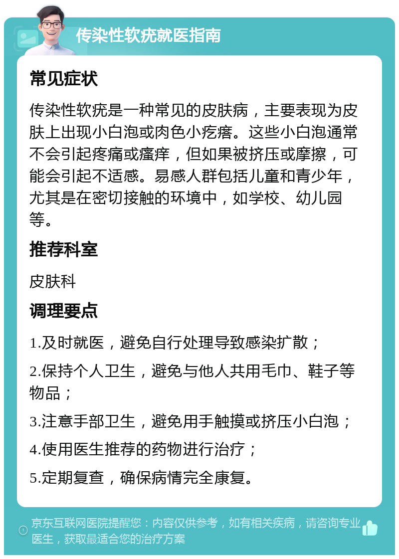 传染性软疣就医指南 常见症状 传染性软疣是一种常见的皮肤病，主要表现为皮肤上出现小白泡或肉色小疙瘩。这些小白泡通常不会引起疼痛或瘙痒，但如果被挤压或摩擦，可能会引起不适感。易感人群包括儿童和青少年，尤其是在密切接触的环境中，如学校、幼儿园等。 推荐科室 皮肤科 调理要点 1.及时就医，避免自行处理导致感染扩散； 2.保持个人卫生，避免与他人共用毛巾、鞋子等物品； 3.注意手部卫生，避免用手触摸或挤压小白泡； 4.使用医生推荐的药物进行治疗； 5.定期复查，确保病情完全康复。