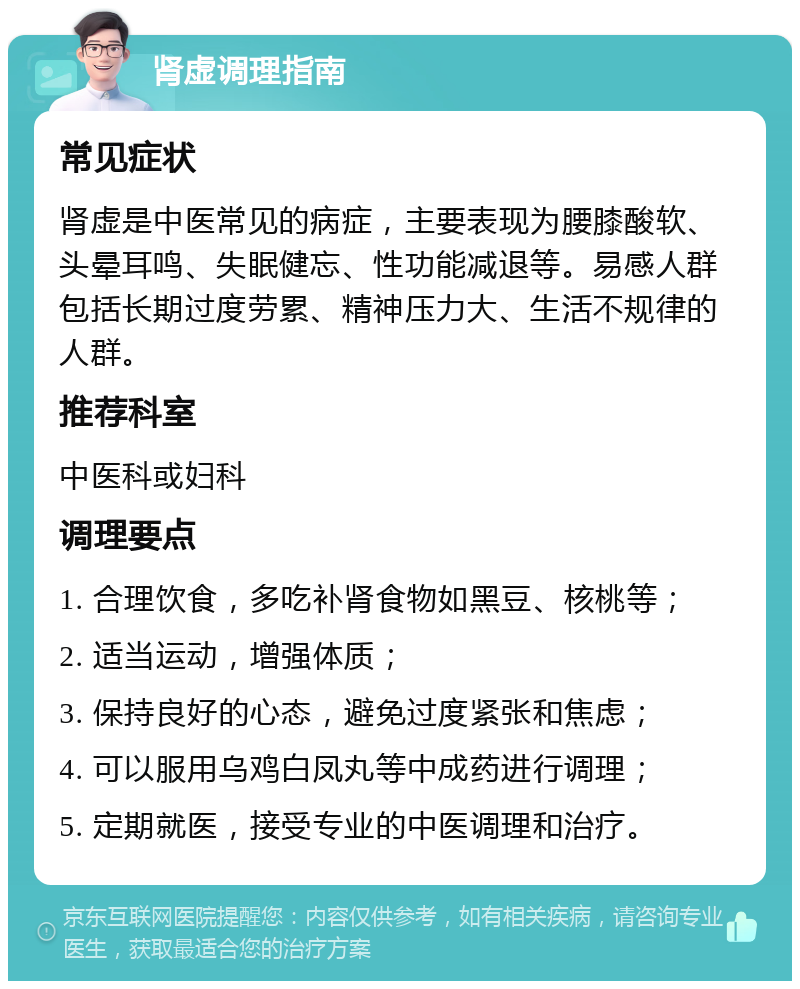 肾虚调理指南 常见症状 肾虚是中医常见的病症，主要表现为腰膝酸软、头晕耳鸣、失眠健忘、性功能减退等。易感人群包括长期过度劳累、精神压力大、生活不规律的人群。 推荐科室 中医科或妇科 调理要点 1. 合理饮食，多吃补肾食物如黑豆、核桃等； 2. 适当运动，增强体质； 3. 保持良好的心态，避免过度紧张和焦虑； 4. 可以服用乌鸡白凤丸等中成药进行调理； 5. 定期就医，接受专业的中医调理和治疗。