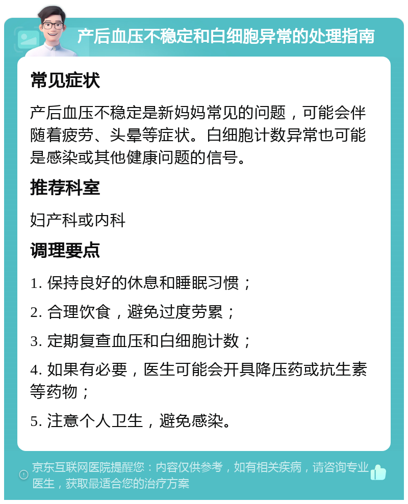 产后血压不稳定和白细胞异常的处理指南 常见症状 产后血压不稳定是新妈妈常见的问题，可能会伴随着疲劳、头晕等症状。白细胞计数异常也可能是感染或其他健康问题的信号。 推荐科室 妇产科或内科 调理要点 1. 保持良好的休息和睡眠习惯； 2. 合理饮食，避免过度劳累； 3. 定期复查血压和白细胞计数； 4. 如果有必要，医生可能会开具降压药或抗生素等药物； 5. 注意个人卫生，避免感染。