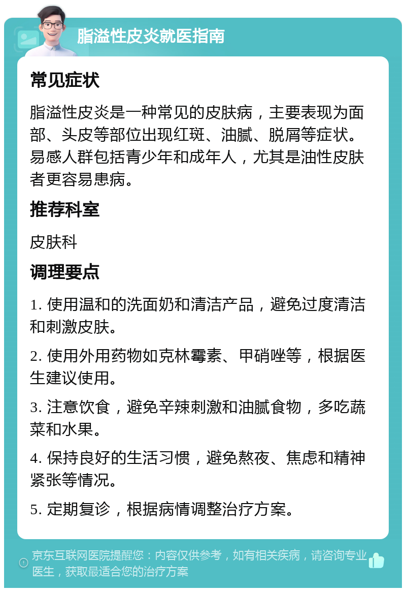 脂溢性皮炎就医指南 常见症状 脂溢性皮炎是一种常见的皮肤病，主要表现为面部、头皮等部位出现红斑、油腻、脱屑等症状。易感人群包括青少年和成年人，尤其是油性皮肤者更容易患病。 推荐科室 皮肤科 调理要点 1. 使用温和的洗面奶和清洁产品，避免过度清洁和刺激皮肤。 2. 使用外用药物如克林霉素、甲硝唑等，根据医生建议使用。 3. 注意饮食，避免辛辣刺激和油腻食物，多吃蔬菜和水果。 4. 保持良好的生活习惯，避免熬夜、焦虑和精神紧张等情况。 5. 定期复诊，根据病情调整治疗方案。