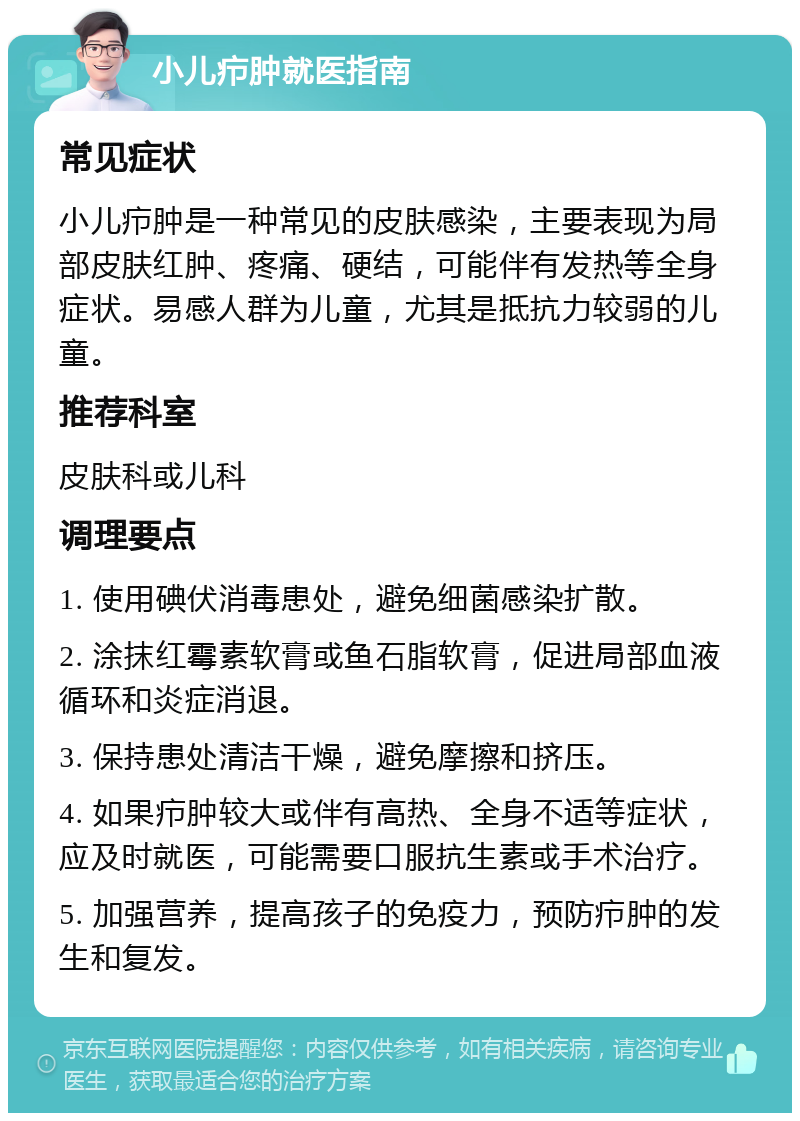 小儿疖肿就医指南 常见症状 小儿疖肿是一种常见的皮肤感染，主要表现为局部皮肤红肿、疼痛、硬结，可能伴有发热等全身症状。易感人群为儿童，尤其是抵抗力较弱的儿童。 推荐科室 皮肤科或儿科 调理要点 1. 使用碘伏消毒患处，避免细菌感染扩散。 2. 涂抹红霉素软膏或鱼石脂软膏，促进局部血液循环和炎症消退。 3. 保持患处清洁干燥，避免摩擦和挤压。 4. 如果疖肿较大或伴有高热、全身不适等症状，应及时就医，可能需要口服抗生素或手术治疗。 5. 加强营养，提高孩子的免疫力，预防疖肿的发生和复发。